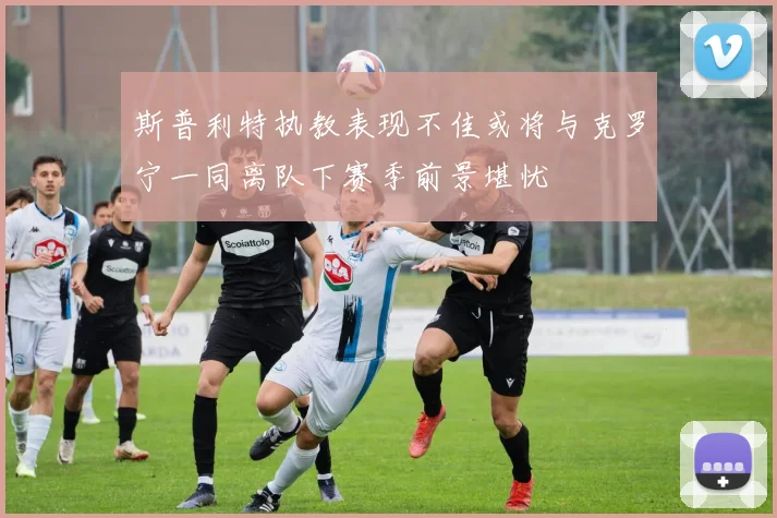斯普利特执教表现不佳或将与克罗宁一同离队下赛季前景堪忧