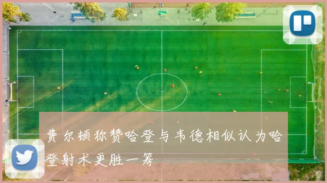 费尔顿称赞哈登与韦德相似认为哈登射术更胜一筹