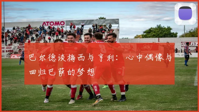 巴尔德谈梅西与亨利：心中偶像与回归巴萨的梦想